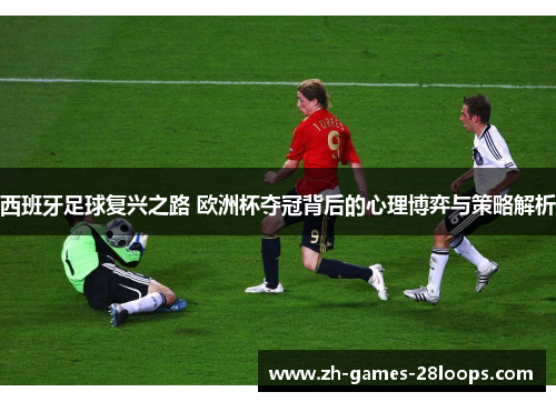 西班牙足球复兴之路 欧洲杯夺冠背后的心理博弈与策略解析 西班牙足球复兴之路 欧洲杯夺冠背后的心理博弈与策略解析