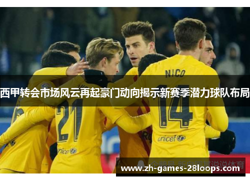 西甲转会市场风云再起豪门动向揭示新赛季潜力球队布局 西甲转会市场风云再起豪门动向揭示新赛季潜力球队布局