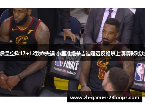 詹皇空砍17+12致命失误 小里准绝杀吉迪超远反绝杀上演精彩对决 詹皇空砍17+12致命失误 小里准绝杀吉迪超远反绝杀上演精彩对决