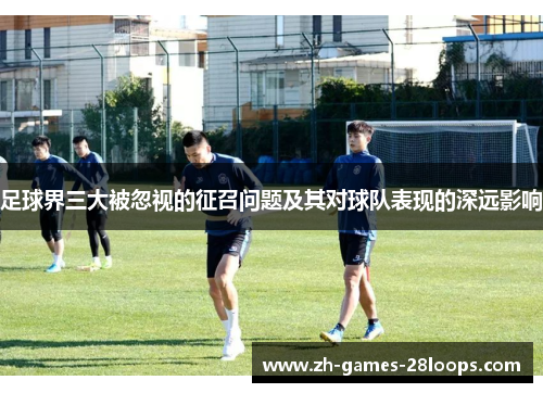 足球界三大被忽视的征召问题及其对球队表现的深远影响 足球界三大被忽视的征召问题及其对球队表现的深远影响