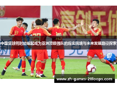 中国足球何时能崛起成为亚洲顶级强队的现实困境与未来发展路径探索 中国足球何时能崛起成为亚洲顶级强队的现实困境与未来发展路径探索