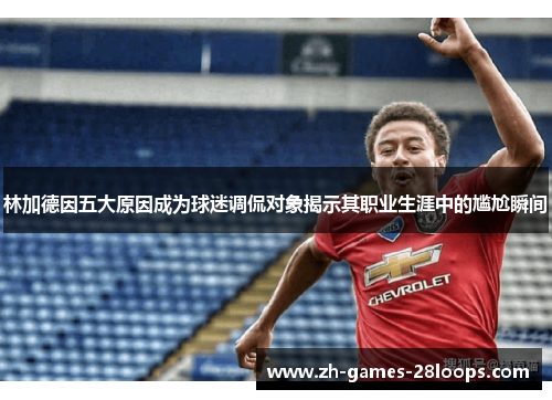 林加德因五大原因成为球迷调侃对象揭示其职业生涯中的尴尬瞬间 林加德因五大原因成为球迷调侃对象揭示其职业生涯中的尴尬瞬间