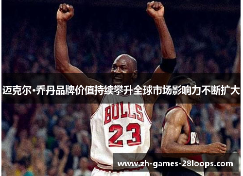 迈克尔·乔丹品牌价值持续攀升全球市场影响力不断扩大 迈克尔·乔丹品牌价值持续攀升全球市场影响力不断扩大