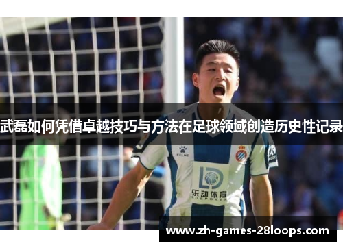 武磊如何凭借卓越技巧与方法在足球领域创造历史性记录 武磊如何凭借卓越技巧与方法在足球领域创造历史性记录
