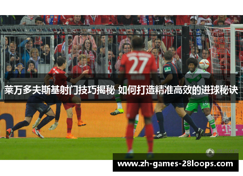 莱万多夫斯基射门技巧揭秘 如何打造精准高效的进球秘诀
