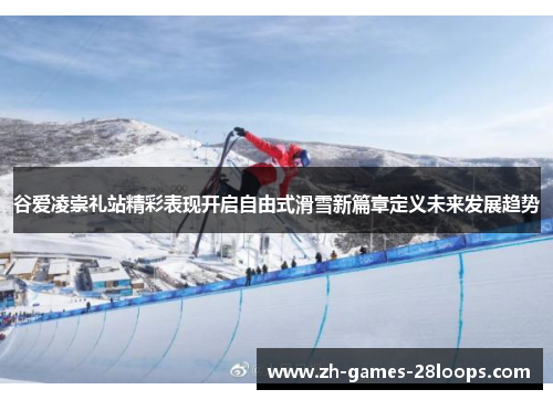 谷爱凌崇礼站精彩表现开启自由式滑雪新篇章定义未来发展趋势 谷爱凌崇礼站精彩表现开启自由式滑雪新篇章定义未来发展趋势