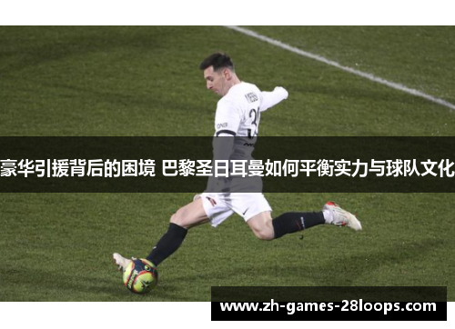 豪华引援背后的困境 巴黎圣日耳曼如何平衡实力与球队文化 豪华引援背后的困境 巴黎圣日耳曼如何平衡实力与球队文化