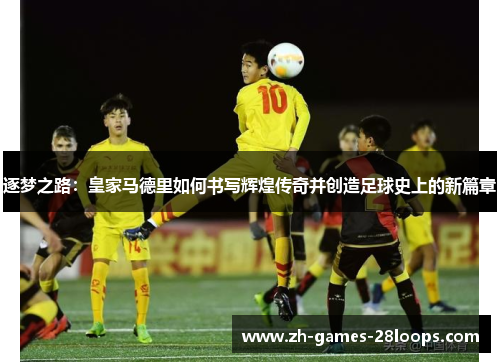 逐梦之路：皇家马德里如何书写辉煌传奇并创造足球史上的新篇章