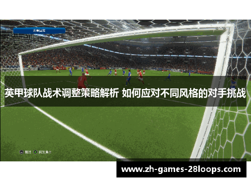 英甲球队战术调整策略解析 如何应对不同风格的对手挑战 英甲球队战术调整策略解析 如何应对不同风格的对手挑战