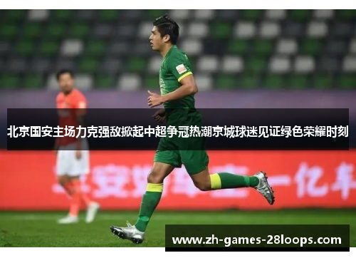 北京国安主场力克强敌掀起中超争冠热潮京城球迷见证绿色荣耀时刻