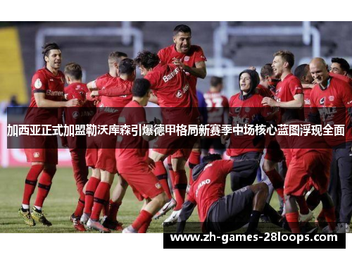 加西亚正式加盟勒沃库森引爆德甲格局新赛季中场核心蓝图浮现全面