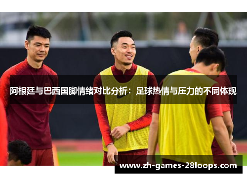 阿根廷与巴西国脚情绪对比分析：足球热情与压力的不同体现